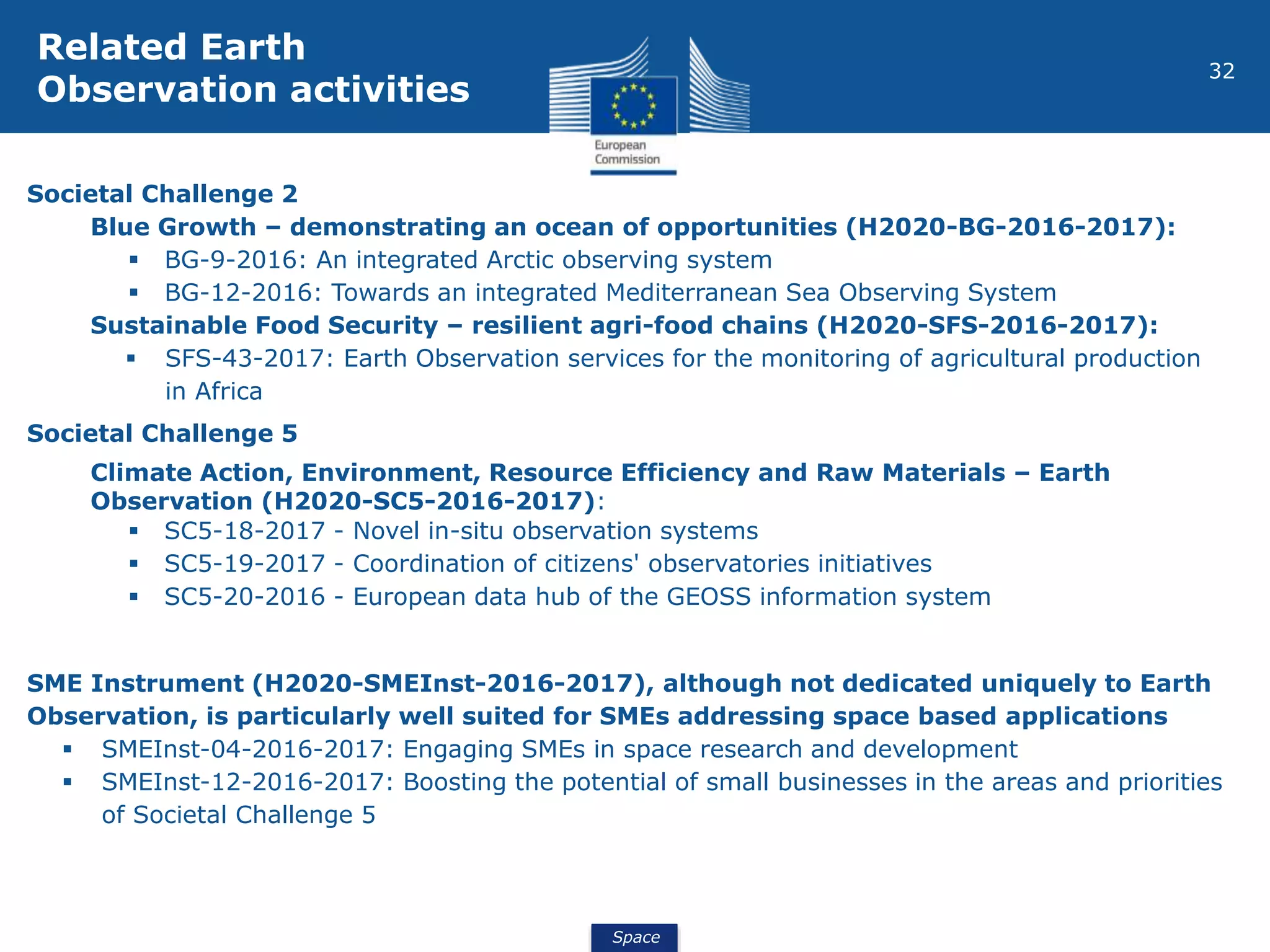 Space
32
Societal Challenge 2
Blue Growth – demonstrating an ocean of opportunities (H2020-BG-2016-2017):
 BG-9-2016: An integrated Arctic observing system
 BG-12-2016: Towards an integrated Mediterranean Sea Observing System
Sustainable Food Security – resilient agri-food chains (H2020-SFS-2016-2017):
 SFS-43-2017: Earth Observation services for the monitoring of agricultural production
in Africa
Societal Challenge 5
Climate Action, Environment, Resource Efficiency and Raw Materials – Earth
Observation (H2020-SC5-2016-2017):
 SC5-18-2017 - Novel in-situ observation systems
 SC5-19-2017 - Coordination of citizens' observatories initiatives
 SC5-20-2016 - European data hub of the GEOSS information system
SME Instrument (H2020-SMEInst-2016-2017), although not dedicated uniquely to Earth
Observation, is particularly well suited for SMEs addressing space based applications
 SMEInst-04-2016-2017: Engaging SMEs in space research and development
 SMEInst-12-2016-2017: Boosting the potential of small businesses in the areas and priorities
of Societal Challenge 5
Related Earth
Observation activities
 