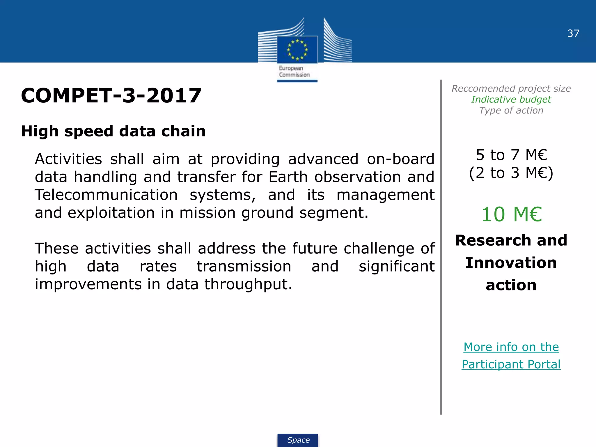 Space
37
COMPET-3-2017
Reccomended project size
Indicative budget
Type of action
High speed data chain
Activities shall aim at providing advanced on-board
data handling and transfer for Earth observation and
Telecommunication systems, and its management
and exploitation in mission ground segment.
These activities shall address the future challenge of
high data rates transmission and significant
improvements in data throughput.
5 to 7 M€
(2 to 3 M€)
10 M€
Research and
Innovation
action
More info on the
Participant Portal
 