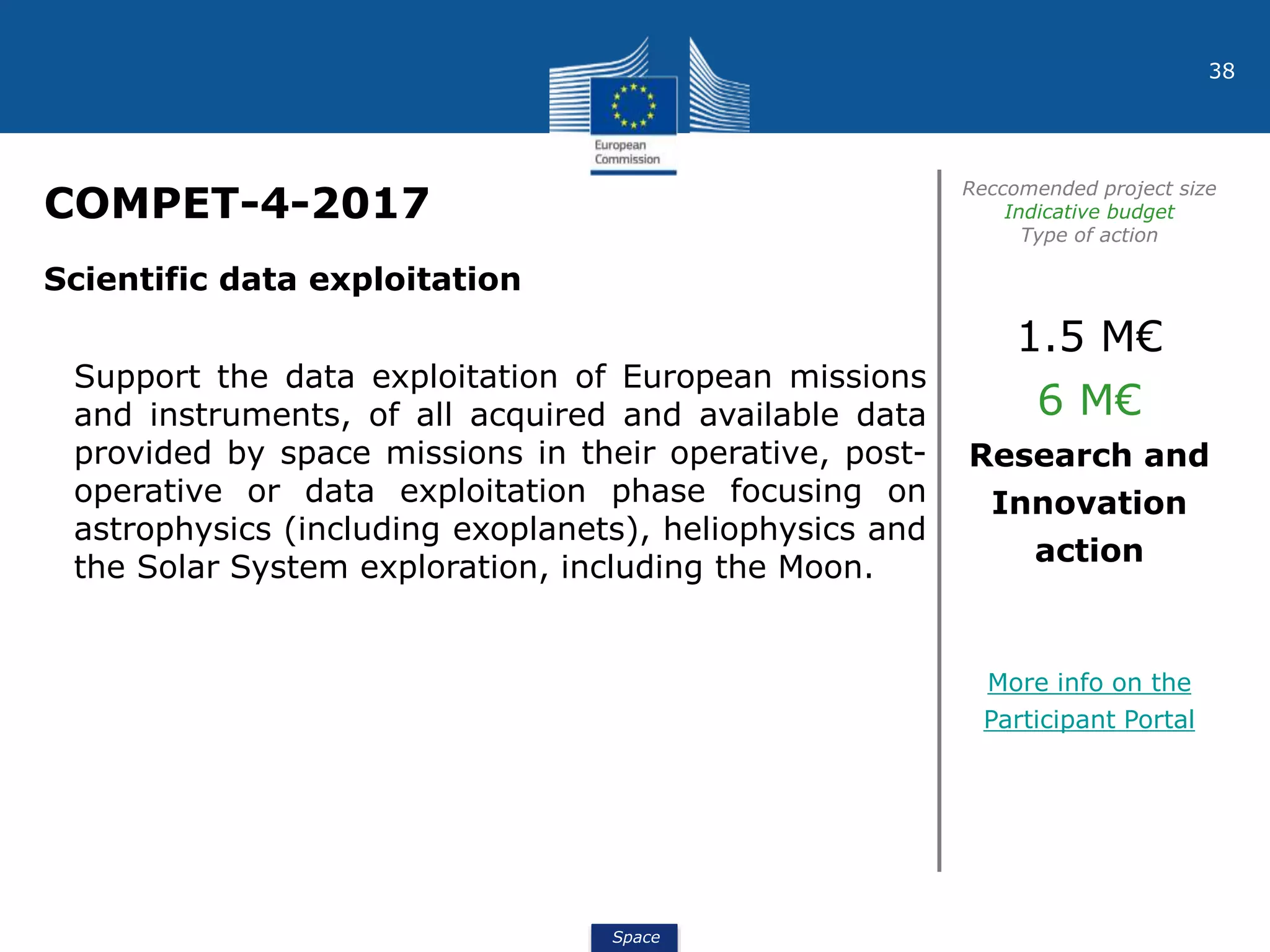 Space
38
COMPET-4-2017
Reccomended project size
Indicative budget
Type of action
Scientific data exploitation
Support the data exploitation of European missions
and instruments, of all acquired and available data
provided by space missions in their operative, post-
operative or data exploitation phase focusing on
astrophysics (including exoplanets), heliophysics and
the Solar System exploration, including the Moon.
1.5 M€
6 M€
Research and
Innovation
action
More info on the
Participant Portal
 