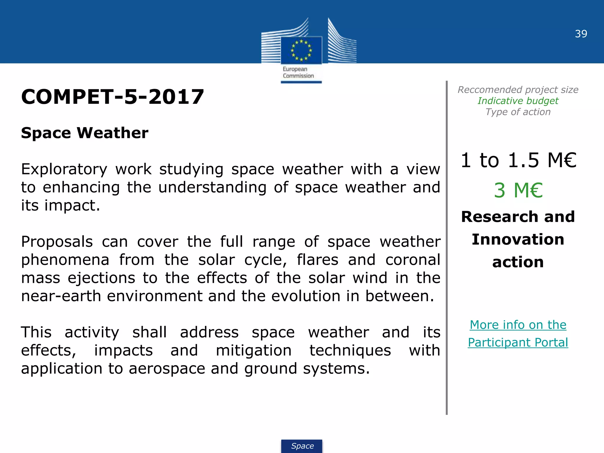Space
39
COMPET-5-2017
Reccomended project size
Indicative budget
Type of action
Space Weather
Exploratory work studying space weather with a view
to enhancing the understanding of space weather and
its impact.
Proposals can cover the full range of space weather
phenomena from the solar cycle, flares and coronal
mass ejections to the effects of the solar wind in the
near-earth environment and the evolution in between.
This activity shall address space weather and its
effects, impacts and mitigation techniques with
application to aerospace and ground systems.
1 to 1.5 M€
3 M€
Research and
Innovation
action
More info on the
Participant Portal
 