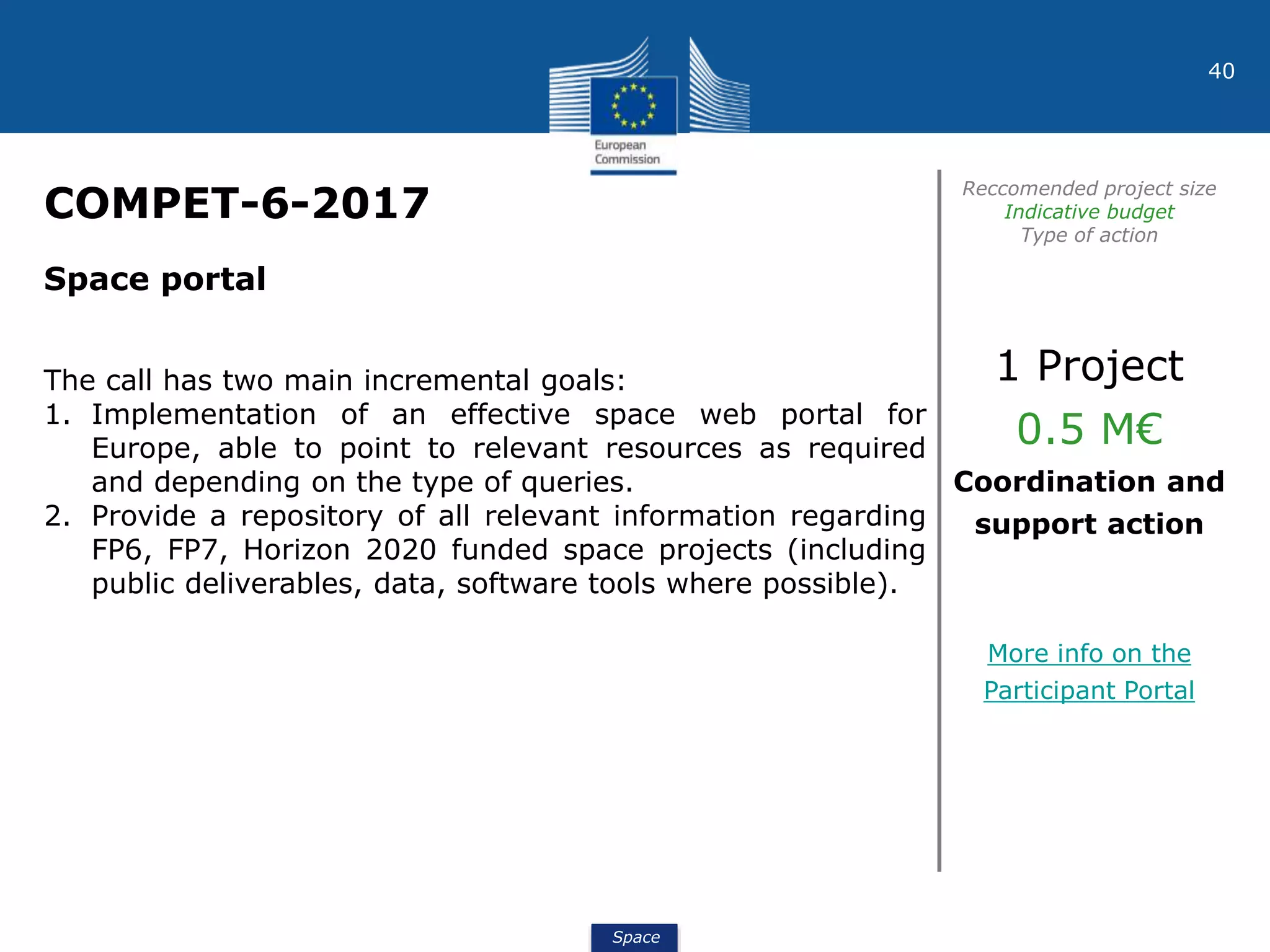 Space
40
COMPET-6-2017
Reccomended project size
Indicative budget
Type of action
Space portal
The call has two main incremental goals:
1. Implementation of an effective space web portal for
Europe, able to point to relevant resources as required
and depending on the type of queries.
2. Provide a repository of all relevant information regarding
FP6, FP7, Horizon 2020 funded space projects (including
public deliverables, data, software tools where possible).
1 Project
0.5 M€
Coordination and
support action
More info on the
Participant Portal
 