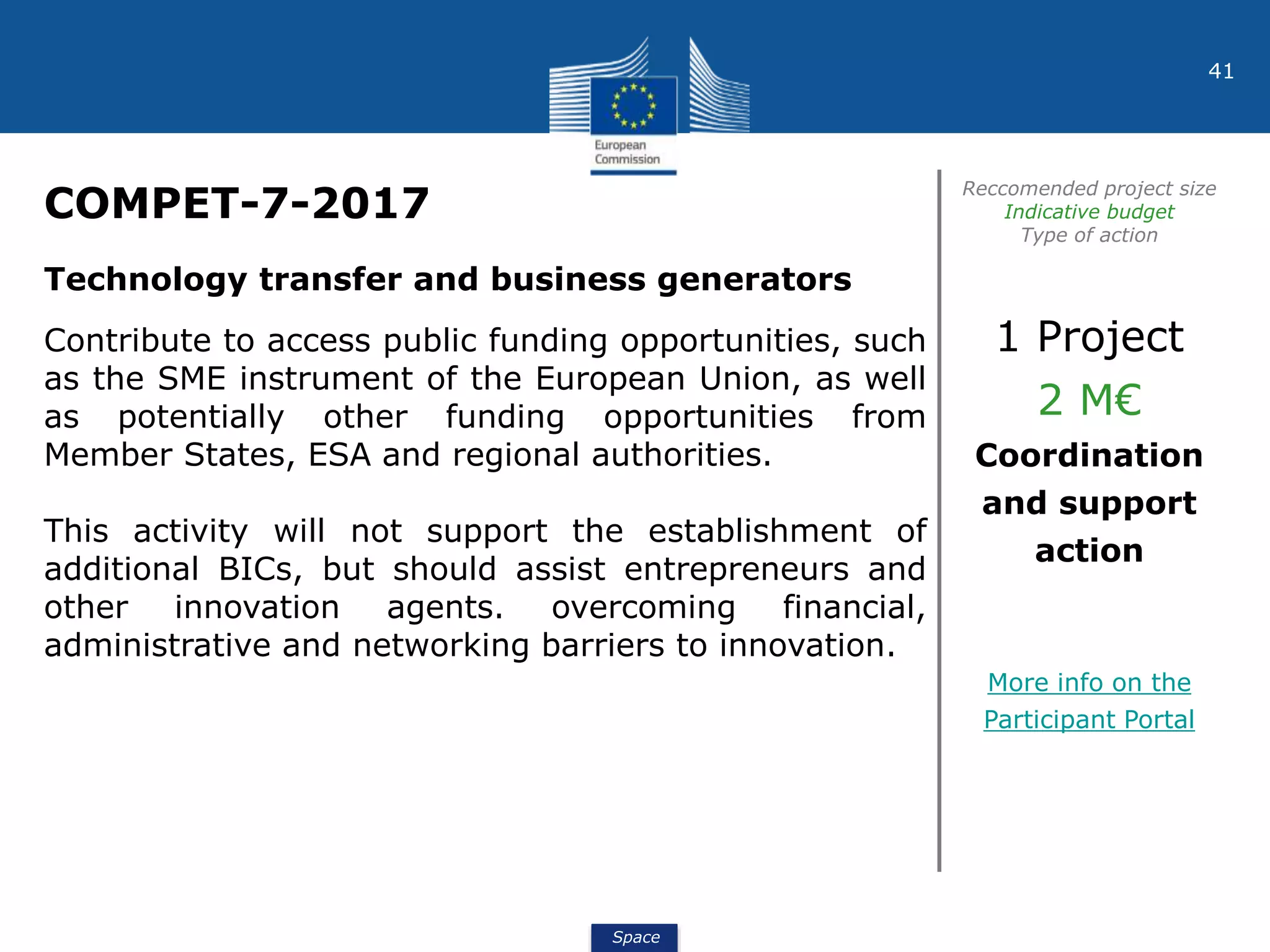 Space
41
COMPET-7-2017
Reccomended project size
Indicative budget
Type of action
Technology transfer and business generators
Contribute to access public funding opportunities, such
as the SME instrument of the European Union, as well
as potentially other funding opportunities from
Member States, ESA and regional authorities.
This activity will not support the establishment of
additional BICs, but should assist entrepreneurs and
other innovation agents. overcoming financial,
administrative and networking barriers to innovation.
1 Project
2 M€
Coordination
and support
action
More info on the
Participant Portal
 