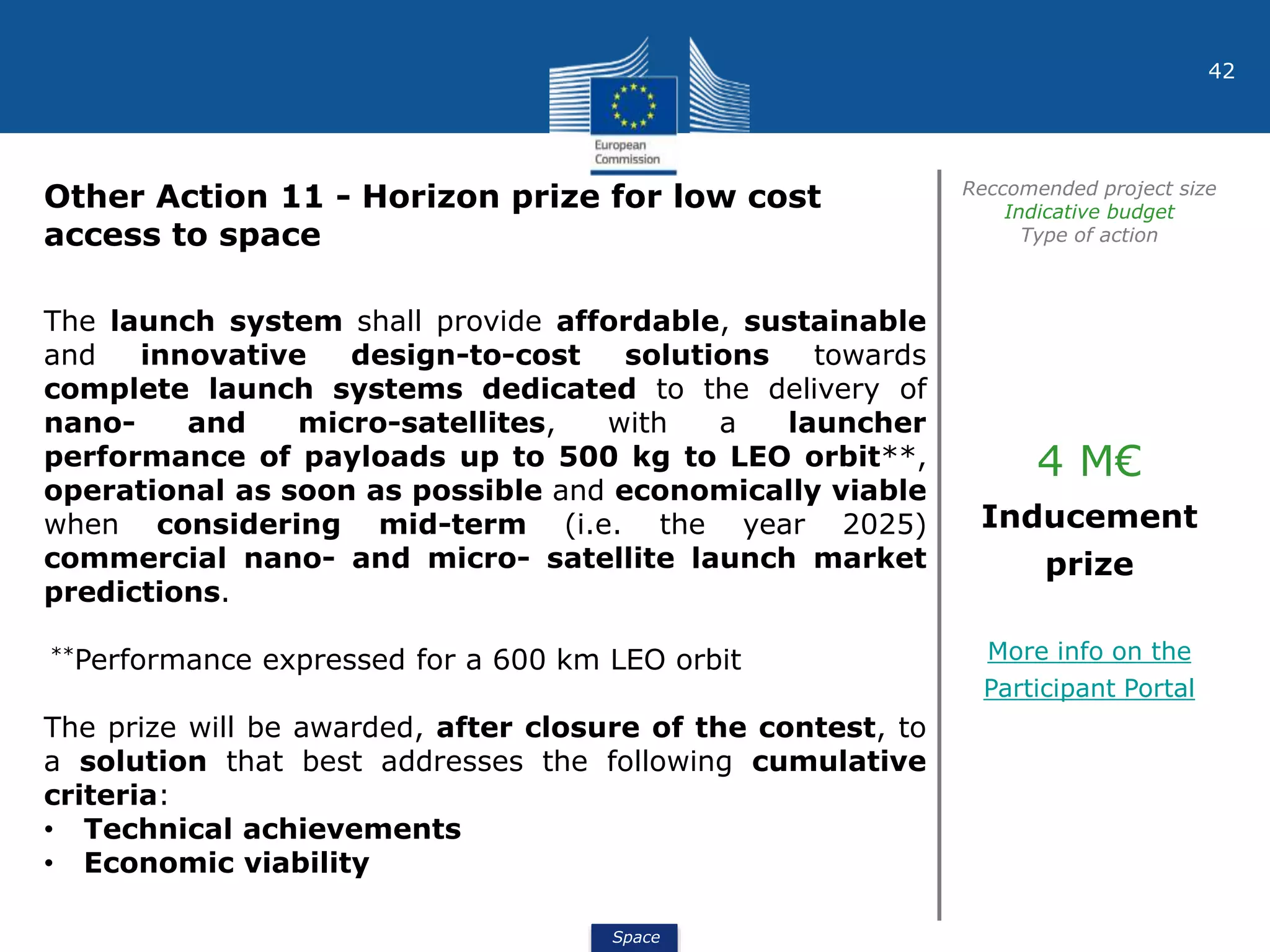 Space
42
Other Action 11 - Horizon prize for low cost
access to space
Reccomended project size
Indicative budget
Type of action
The launch system shall provide affordable, sustainable
and innovative design-to-cost solutions towards
complete launch systems dedicated to the delivery of
nano- and micro-satellites, with a launcher
performance of payloads up to 500 kg to LEO orbit**,
operational as soon as possible and economically viable
when considering mid-term (i.e. the year 2025)
commercial nano- and micro- satellite launch market
predictions.
**Performance expressed for a 600 km LEO orbit
The prize will be awarded, after closure of the contest, to
a solution that best addresses the following cumulative
criteria:
• Technical achievements
• Economic viability
4 M€
Inducement
prize
More info on the
Participant Portal
 