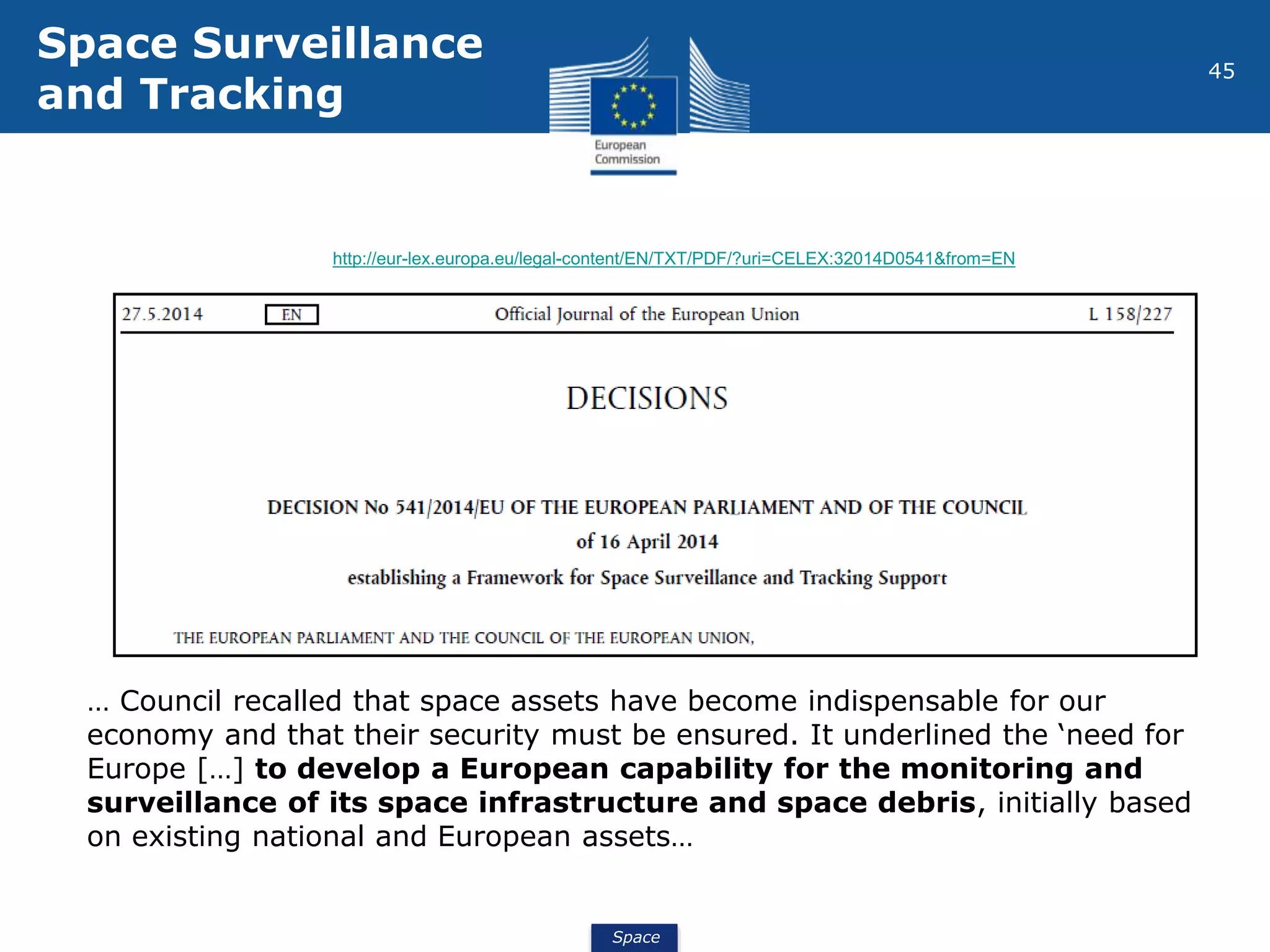 Space
45
… Council recalled that space assets have become indispensable for our
economy and that their security must be ensured. It underlined the ‘need for
Europe […] to develop a European capability for the monitoring and
surveillance of its space infrastructure and space debris, initially based
on existing national and European assets…
http://eur-lex.europa.eu/legal-content/EN/TXT/PDF/?uri=CELEX:32014D0541&from=EN
Space Surveillance
and Tracking
 