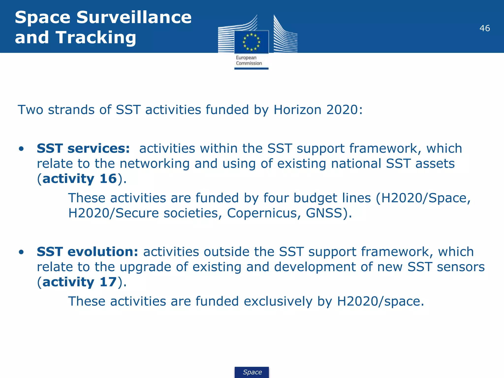 Space
46
Two strands of SST activities funded by Horizon 2020:
• SST services: activities within the SST support framework, which
relate to the networking and using of existing national SST assets
(activity 16).
These activities are funded by four budget lines (H2020/Space,
H2020/Secure societies, Copernicus, GNSS).
• SST evolution: activities outside the SST support framework, which
relate to the upgrade of existing and development of new SST sensors
(activity 17).
These activities are funded exclusively by H2020/space.
Space Surveillance
and Tracking
 