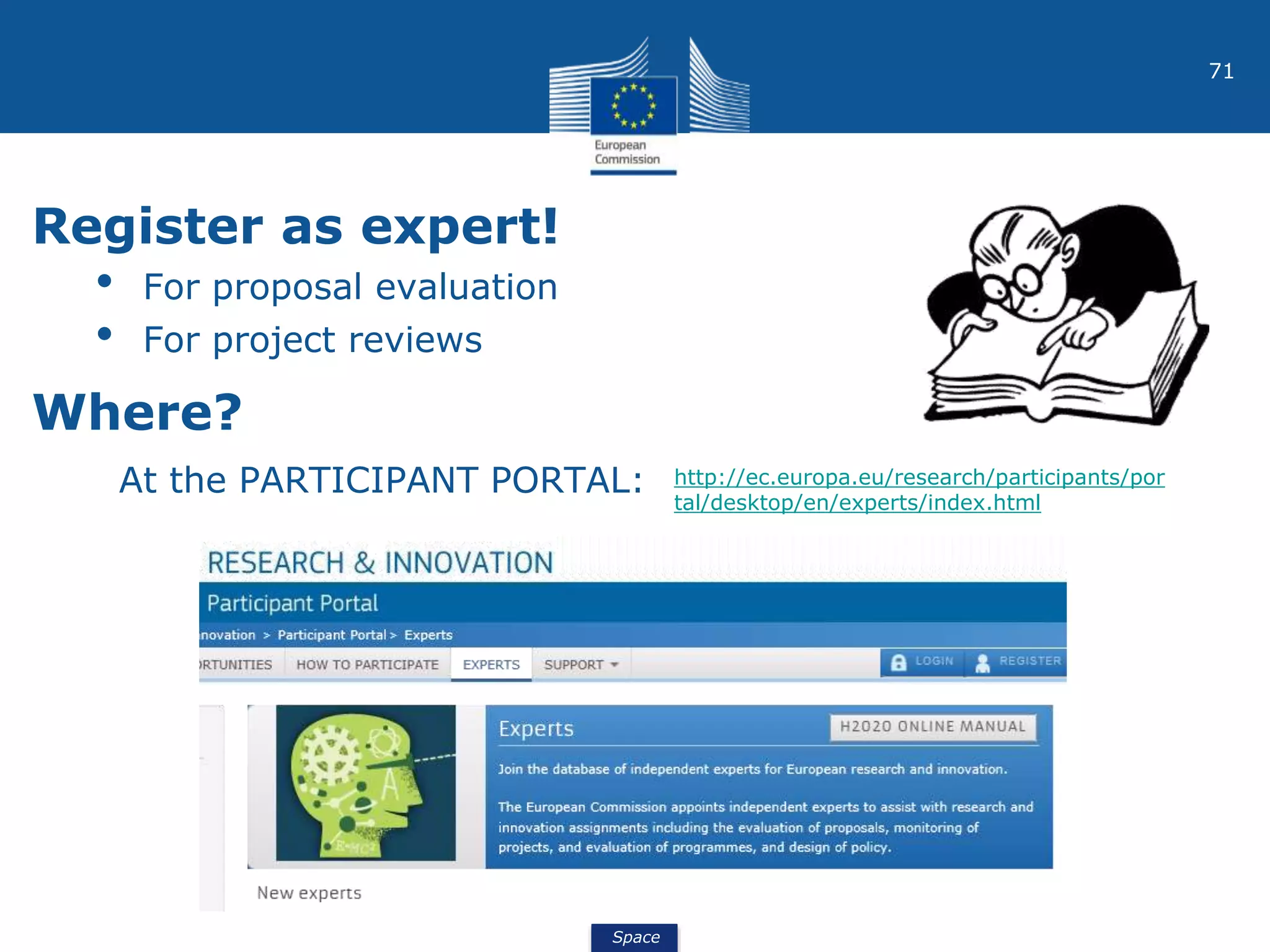 Space
71
Register as expert!
• For proposal evaluation
• For project reviews
Where?
At the PARTICIPANT PORTAL: http://ec.europa.eu/research/participants/por
tal/desktop/en/experts/index.html
 