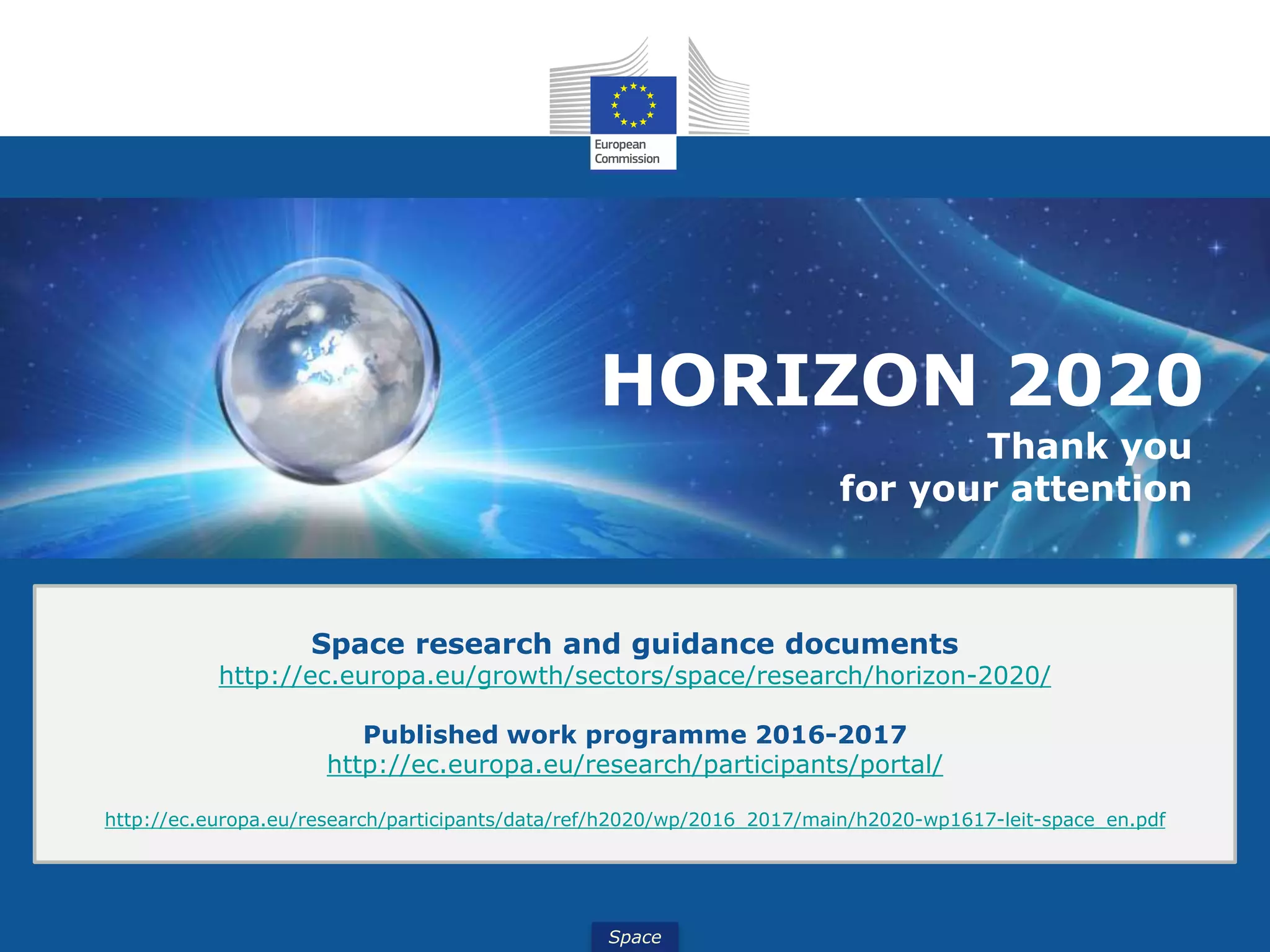 Space
HORIZON 2020
Thank you
for your attention
Space research and guidance documents
http://ec.europa.eu/growth/sectors/space/research/horizon-2020/
Published work programme 2016-2017
http://ec.europa.eu/research/participants/portal/
http://ec.europa.eu/research/participants/data/ref/h2020/wp/2016_2017/main/h2020-wp1617-leit-space_en.pdf
 