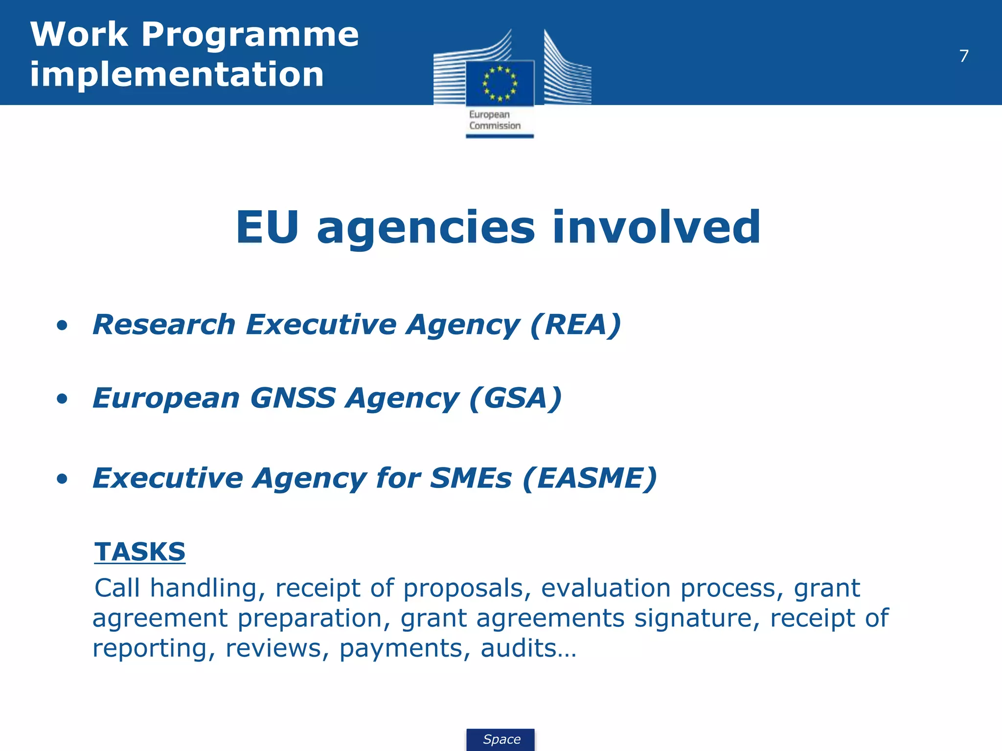 Space
7
EU agencies involved
• Research Executive Agency (REA)
• European GNSS Agency (GSA)
• Executive Agency for SMEs (EASME)
TASKS
Call handling, receipt of proposals, evaluation process, grant
agreement preparation, grant agreements signature, receipt of
reporting, reviews, payments, audits…
Work Programme
implementation
 