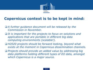 Space
Copernicus context is to be kept in mind:
 A further guidance document will be released by the
Commission in November.
 It is important for the projects to focus on solutions and
applications that are portable in different big data
computing environments (scalable!).
 H2020 projects should be forward looking, beyond what
exists at the moment in Copernicus dissemination channels.
 Projects should provide an added value by addressing big
data platforms holding different types of EO data, amongst
which Copernicus is a major source.
 