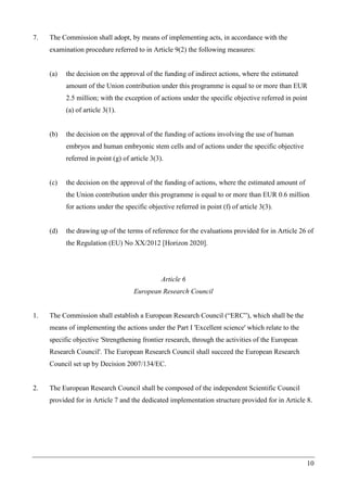 10
7. The Commission shall adopt, by means of implementing acts, in accordance with the
examination procedure referred to in Article 9(2) the following measures:
(a) the decision on the approval of the funding of indirect actions, where the estimated
amount of the Union contribution under this programme is equal to or more than EUR
2.5 million; with the exception of actions under the specific objective referred in point
(a) of article 3(1).
(b) the decision on the approval of the funding of actions involving the use of human
embryos and human embryonic stem cells and of actions under the specific objective
referred in point (g) of article 3(3).
(c) the decision on the approval of the funding of actions, where the estimated amount of
the Union contribution under this programme is equal to or more than EUR 0.6 million
for actions under the specific objective referred in point (f) of article 3(3).
(d) the drawing up of the terms of reference for the evaluations provided for in Article 26 of
the Regulation (EU) No XX/2012 [Horizon 2020].
Article 6
European Research Council
1. The Commission shall establish a European Research Council (“ERC”), which shall be the
means of implementing the actions under the Part I 'Excellent science' which relate to the
specific objective 'Strengthening frontier research, through the activities of the European
Research Council'. The European Research Council shall succeed the European Research
Council set up by Decision 2007/134/EC.
2. The European Research Council shall be composed of the independent Scientific Council
provided for in Article 7 and the dedicated implementation structure provided for in Article 8.
 
