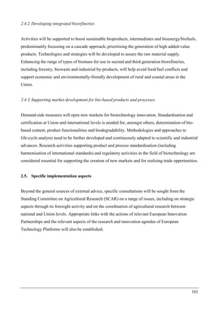 101
2.4.2.Developing integrated biorefineries
Activities will be supported to boost sustainable bioproducts, intermediates and bioenergy/biofuels,
predominantly focussing on a cascade approach, prioritising the generation of high added-value
products. Technologies and strategies will be developed to assure the raw material supply.
Enhancing the range of types of biomass for use in second and third generation biorefineries,
including forestry, biowaste and industrial by-products, will help avoid food/fuel conflicts and
support economic and environmentally-friendly development of rural and coastal areas in the
Union.
2.4.3.Supporting market development for bio-based products and processes
Demand-side measures will open new markets for biotechnology innovation. Standardisation and
certification at Union and international levels is needed for, amongst others, determination of bio-
based content, product functionalities and biodegradability. Methodologies and approaches to
life-cycle analysis need to be further developed and continuously adapted to scientific and industrial
advances. Research activities supporting product and process standardisation (including
harmonisation of international standards) and regulatory activities in the field of biotechnology are
considered essential for supporting the creation of new markets and for realising trade opportunities.
2.5. Specific implementation aspects
Beyond the general sources of external advice, specific consultations will be sought from the
Standing Committee on Agricultural Research (SCAR) on a range of issues, including on strategic
aspects through its foresight activity and on the coordination of agricultural research between
national and Union levels. Appropriate links with the actions of relevant European Innovation
Partnerships and the relevant aspects of the research and innovation agendas of European
Technology Platforms will also be established.
 