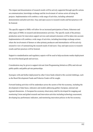 102
The impact and dissemination of research results will be actively supported through specific actions
on communication, knowledge exchange and the involvement of various actors all along the
projects. Implementation will combine a wide range of activities, including substantial
demonstration and pilot activities. Easy and open access to research results and best practices will
be fostered.
The specific support to SMEs will allow for an increased participation of farms, fishermen and
other types of SMEs in research and demonstration activities. The specific needs of the primary
production sector for innovation support services and outreach structures will be taken into account.
Implementation will combine a wide range of activities, including knowledge exchange actions
where the involvement of farmers or other primary producers and intermediaries will be actively
ensured in view of summarising the research needs of end-users. Easy and open access to research
results and best practices will be fostered.
Support to standardisation and regulatory aspects will be used to help accelerate market deployment
for novel bio-based goods and services.
Consideration may be given to support relevant Joint Programming Initiatives (JPIs) and relevant
public-public and public-private partnerships.
Synergies with and further deployment by other Union funds related to this societal challenge, such
as the Rural Development Funds and Fisheries Funds will be sought.
Forward looking activities will be undertaken across the sectors of the bio-economy, including the
development of data bases, indicators and models addressing global, European, national and
regional dimensions. A European bio-economy observatory shall be developed for mapping and
monitoring Union and global research and innovation activities including technology assessment,
developing key performance indicators, and monitoring innovation policies in the bio-economy.
 