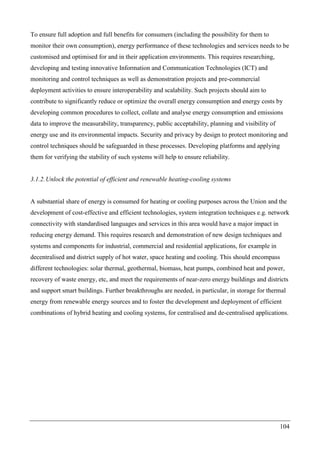 104
To ensure full adoption and full benefits for consumers (including the possibility for them to
monitor their own consumption), energy performance of these technologies and services needs to be
customised and optimised for and in their application environments. This requires researching,
developing and testing innovative Information and Communication Technologies (ICT) and
monitoring and control techniques as well as demonstration projects and pre-commercial
deployment activities to ensure interoperability and scalability. Such projects should aim to
contribute to significantly reduce or optimize the overall energy consumption and energy costs by
developing common procedures to collect, collate and analyse energy consumption and emissions
data to improve the measurability, transparency, public acceptability, planning and visibility of
energy use and its environmental impacts. Security and privacy by design to protect monitoring and
control techniques should be safeguarded in these processes. Developing platforms and applying
them for verifying the stability of such systems will help to ensure reliability.
3.1.2.Unlock the potential of efficient and renewable heating-cooling systems
A substantial share of energy is consumed for heating or cooling purposes across the Union and the
development of cost-effective and efficient technologies, system integration techniques e.g. network
connectivity with standardised languages and services in this area would have a major impact in
reducing energy demand. This requires research and demonstration of new design techniques and
systems and components for industrial, commercial and residential applications, for example in
decentralised and district supply of hot water, space heating and cooling. This should encompass
different technologies: solar thermal, geothermal, biomass, heat pumps, combined heat and power,
recovery of waste energy, etc, and meet the requirements of near-zero energy buildings and districts
and support smart buildings. Further breakthroughs are needed, in particular, in storage for thermal
energy from renewable energy sources and to foster the development and deployment of efficient
combinations of hybrid heating and cooling systems, for centralised and de-centralised applications.
 
