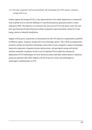 107
3.2.3.Develop competitive and environmentally safe technologies for CO2 capture, transport,
storage and re-use
Carbon capture and storage (CCS) is a key option that has to be widely deployed on a commercial
scale at global level to meet the challenge of a decarbonised power generation and low carbon
industry by 2050. The objective is to minimise the extra-cost of CCS in the power sector for coal-
fired, gas-fired and oil-shale fired power plants compared to equivalent plants without CCS and
energy intensive industrial installations.
Support will be given, in particular, to demonstrate the full CCS chain for a representative portfolio
of different capture, transport, storage and re-use technology options. This will be accompanied by
research to further develop these technologies and to deliver more competitive capture technologies,
improved components, integrated systems and processes, safe geological storage and rational
solutions and public acceptance for the re-use of captured CO2 to enable the commercial
deployment of CCS technologies for fossil fuel power plants and other carbon-intensive industries
going into operation after 2020. Support will also be given to clean coal technologies as
technologies complementary to CCS.
 