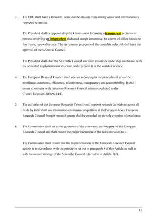 11
3. The ERC shall have a President, who shall be chosen from among senior and internationally
respected scientists.
The President shall be appointed by the Commission following a transparent recruitment
process involving an independent dedicated search committee, for a term of office limited to
four years, renewable once. The recruitment process and the candidate selected shall have the
approval of the Scientific Council.
The President shall chair the Scientific Council and shall ensure its leadership and liaison with
the dedicated implementation structure, and represent it in the world of science.
4. The European Research Council shall operate according to the principles of scientific
excellence, autonomy, efficiency, effectiveness, transparency and accountability. It shall
ensure continuity with European Research Council actions conducted under
Council Decision 2006/972/EC.
5. The activities of the European Research Council shall support research carried out across all
fields by individual and transnational teams in competition at the European level. European
Research Council frontier research grants shall be awarded on the sole criterion of excellence.
6. The Commission shall act as the guarantor of the autonomy and integrity of the European
Research Council and shall ensure the proper execution of the tasks entrusted to it.
The Commission shall ensure that the implementation of the European Research Council
actions is in accordance with the principles set out in paragraph 4 of this Article as well as
with the overall strategy of the Scientific Council referred to in Article 7(2).
 