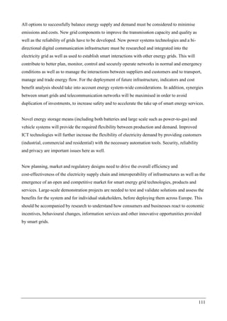 111
All options to successfully balance energy supply and demand must be considered to minimise
emissions and costs. New grid components to improve the transmisstion capacity and quality as
well as the reliability of grids have to be developed. New power systems technologies and a bi-
directional digital communication infrastructure must be researched and integrated into the
electricity grid as well as used to establish smart interactions with other energy grids. This will
contribute to better plan, monitor, control and securely operate networks in normal and emergency
conditions as well as to manage the interactions between suppliers and customers and to transport,
manage and trade energy flow. For the deployment of future infrastructure, indicators and cost
benefit analysis should take into account energy system-wide considerations. In addition, synergies
between smart grids and telecommunication networks will be maximised in order to avoid
duplication of investments, to increase safety and to accelerate the take up of smart energy services.
Novel energy storage means (including both batteries and large scale such as power-to-gas) and
vehicle systems will provide the required flexibility between production and demand. Improved
ICT technologies will further increase the flexibility of electricity demand by providing customers
(industrial, commercial and residential) with the necessary automation tools. Security, reliability
and privacy are important issues here as well.
New planning, market and regulatory designs need to drive the overall efficiency and
cost-effectiveness of the electricity supply chain and interoperability of infrastructures as well as the
emergence of an open and competitive market for smart energy grid technologies, products and
services. Large-scale demonstration projects are needed to test and validate solutions and assess the
benefits for the system and for individual stakeholders, before deploying them across Europe. This
should be accompanied by research to understand how consumers and businesses react to economic
incentives, behavioural changes, information services and other innovative opportunities provided
by smart grids.
 