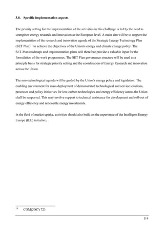 114
3.8. Specific implementation aspects
The priority setting for the implementation of the activities in this challenge is led by the need to
strengthen energy research and innovation at the European level. A main aim will be to support the
implementation of the research and innovation agenda of the Strategic Energy Technology Plan
(SET Plan)11
to achieve the objectives of the Union's energy and climate change policy. The
SET-Plan roadmaps and implementation plans will therefore provide a valuable input for the
formulation of the work programmes. The SET Plan governance structure will be used as a
principle basis for strategic priority setting and the coordination of Energy Research and innovation
across the Union.
The non-technological agenda will be guided by the Union's energy policy and legislation. The
enabling environment for mass deployment of demonstrated technological and service solutions,
processes and policy initiatives for low-carbon technologies and energy efficiency across the Union
shall be supported. This may involve support to technical assistance for development and roll-out of
energy efficiency and renewable energy investments.
In the field of market uptake, activities should also build on the experience of the Intelligent Energy
Europe (IEE) initiative.
11
COM(2007) 723
 