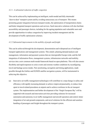 119
4.2.1. A substantial reduction of traffic congestion
This can be achieved by implementing an intelligent, multi-modal and fully intermodal
‘door-to-door’ transport system and by avoiding unnecessary use of transport. This means
promoting greater integration between transport modes, the optimisation of transportation chains
and better integrated transport operations and services. Such innovative solutions will also facilitate
accessibility and passenger choices, including for the ageing population and vulnerable users and
provide opportunities to reduce congestion by improving incident management and the
development of traffic optimisation schemes.
4.2.2.Substantial improvements in the mobility of people and freight
This can be achieved through the development, demonstration and widespread use of intelligent
transport applications and management systems. This entails: planning demand analysis and
management, information and payment systems that are interoperable Europe-wide; and the full
integration of information flows, management systems, infrastructure networks and mobility
services into a new common multi-modal framework based on open platforms. This will also ensure
flexibility and rapid responses to crisis events and extreme weather conditions by reconfiguring
travel and haulage across modes. New positioning, navigation and timing applications, made
possible through the Galileo and EGNOS satellite navigation systems, will be instrumental in
achieving this objective.
(a) Innovative air traffic management technologies will contribute to a step-change in safety and
efficiency with rapidly increasing demand, to achieve improved punctuality, to reduce time
spent in travel-related procedures at airports and to achieve resilience in the air transport
system. The implementation and further development of the ‘Single European Sky’ will be
supported with research and innovation activities providing solutions for increased
automation and autonomy in air traffic management and aircraft operation and control, better
integration of air and ground components, and novel solutions for the efficient and seamless
handling of passengers and freight throughout the transport system.
 