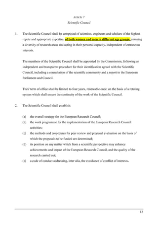 12
Article 7
Scientific Council
1. The Scientific Council shall be composed of scientists, engineers and scholars of the highest
repute and appropriate expertise, of both women and men in different age groups, ensuring
a diversity of research areas and acting in their personal capacity, independent of extraneous
interests.
The members of the Scientific Council shall be appointed by the Commission, following an
independent and transparent procedure for their identification agreed with the Scientific
Council, including a consultation of the scientific community and a report to the European
Parliament and Council.
Their term of office shall be limited to four years, renewable once, on the basis of a rotating
system which shall ensure the continuity of the work of the Scientific Council.
2. The Scientific Council shall establish:
(a) the overall strategy for the European Research Council;
(b) the work programme for the implementation of the European Research Council
activities;
(c) the methods and procedures for peer review and proposal evaluation on the basis of
which the proposals to be funded are determined;
(d) its position on any matter which from a scientific perspective may enhance
achievements and impact of the European Research Council, and the quality of the
research carried out;
(e) a code of conduct addressing, inter alia, the avoidance of conflict of interests.
 
