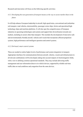 122
Research and innovation will focus on the following specific activities:
4.3.1.Developing the next generation of transport means as the way to secure market share in the
future
It will help enhance European leadership in aircraft, high speed trains, conventional and (sub)urban
rail transport, road vehicles, electromobility, passenger cruise ships, ferries and specialised high
technology ships and maritime platforms. It will also spur the competitiveness of European
industries in upcoming technologies and systems and support their diversification towards new
markets, including in sectors other than transport. This includes the development of innovative safe
and environmentally friendly aircraft, vehicles and vessels that incorporate efficient propulsion
systems, high performance and intelligent operation and control systems.
4.3.2.On board, smart control systems
These are needed to realise higher levels of performance and system integration in transport.
Appropriate interfaces for communications between aircraft, vehicles, vessels and infrastructures in
all relevant combinations will be developed, taking into account impacts of electromagnetic fields,
with a view to defining common operational standards. They may include delivering traffic
management and user information direct to in-vehicle devices, supported by reliable real-time
traffic data on road conditions and congestion from the same devices.
 