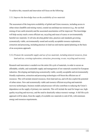 132
To achieve this, research and innovation will focus on the following:
5.3.1.Improve the knowledge base on the availability of raw materials
The assessment of the long-term availability of global and Union resources, including access to
urban mines (landfills and mining waste), coastal-sea and deep-sea resources (e.g., the sea-bed
mining of rare earth minerals) and the associated uncertainties will be improved. This knowledge
will help society reach a more efficient use, recycling and reuse of scarce or environmentally
harmful raw materials. It will also develop global rules, practices and standards governing
economically viable, environmentally sound and socially acceptable resource exploration,
extraction and processing, including practices in land use and marine spatial planning on the basis
of an ecosystems approach.
5.3.2.Promote the sustainable supply and use of raw materials, including mineral resources, from
land and sea, covering exploration, extraction, processing, re-use, recycling and recovery
Research and innovation is needed over the entire life cycle of materials, in order to secure an
affordable, reliable, and sustainable supply and management of raw materials essential for European
industries. Developing and deploying economically viable, socially acceptable and environmentally
friendly exploration, extraction and processing technologies will boost the efficient use of
resources. This will include mineral resources, from land and sea, and will also exploit the potential
of urban mines. New and economically viable and resource efficient recycling and materials
recovery technologies, business models and processes will also contribute to reducing the Union’s
dependence on the supply of primary raw materials. This will include the need for longer use, high-
quality recycling and recovery, and the need to drastically reduce resource wastage. A full life-cycle
approach will be taken, from the supply of available raw materials to end of life, with minimum
energy and resources requirements.
 