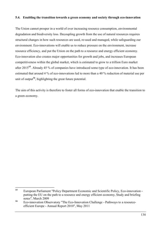 134
5.4. Enabling the transition towards a green economy and society through eco-innovation
The Union cannot prosper in a world of ever increasing resource consumption, environmental
degradation and biodiversity loss. Decoupling growth from the use of natural resources requires
structural changes in how such resources are used, re-used and managed, while safeguarding our
environment. Eco-innovations will enable us to reduce pressure on the environment, increase
resource efficiency, and put the Union on the path to a resource and energy efficient economy.
Eco-innovation also creates major opportunities for growth and jobs, and increases European
competitiveness within the global market, which is estimated to grow to a trillion Euro market
after 201515
. Already 45 % of companies have introduced some type of eco-innovation. It has been
estimated that around 4 % of eco-innovations led to more than a 40 % reduction of material use per
unit of output16
, highlighting the great future potential.
The aim of this activity is therefore to foster all forms of eco-innovation that enable the transition to
a green economy.
15
European Parliament "Policy Department Economic and Scientific Policy, Eco-innovation -
putting the EU on the path to a resource and energy efficient economy, Study and briefing
notes", March 2009
16
Eco-innovation Observatory "The Eco-Innovation Challenge - Pathways to a resource-
efficient Europe - Annual Report 2010", May 2011
 