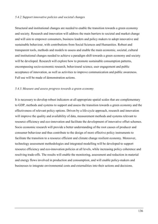 136
5.4.2.Support innovative policies and societal changes
Structural and institutional changes are needed to enable the transition towards a green economy
and society. Research and innovation will address the main barriers to societal and market change
and will aim to empower consumers, business leaders and policy makers to adopt innovative and
sustainable behaviour, with contributions from Social Sciences and Humanities. Robust and
transparent tools, methods and models to assess and enable the main economic, societal, cultural
and institutional changes needed to achieve a paradigm shift towards a green economy and society
will be developed. Research will explore how to promote sustainable consumption patterns,
encompassing socio-economic research, behavioural science, user engagement and public
acceptance of innovation, as well as activities to improve communication and public awareness.
Full use will be made of demonstration actions.
5.4.3.Measure and assess progress towards a green economy
It is necessary to develop robust indicators at all appropriate spatial scales that are complementary
to GDP, methods and systems to support and assess the transition towards a green economy and the
effectiveness of relevant policy options. Driven by a life-cycle approach, research and innovation
will improve the quality and availability of data, measurement methods and systems relevant to
resource efficiency and eco-innovation and facilitate the development of innovative offset schemes.
Socio economic research will provide a better understanding of the root causes of producer and
consumer behaviour and thus contribute to the design of more effective policy instruments to
facilitate the transition to a resource efficient and climate change resilient economy. Moreover,
technology assessment methodologies and integrated modelling will be developed to support
resource efficiency and eco-innovation policies at all levels, while increasing policy coherence and
resolving trade-offs. The results will enable the monitoring, assessment and reduction in material
and energy flows involved in production and consumption, and will enable policy-makers and
businesses to integrate environmental costs and externalities into their actions and decisions.
 