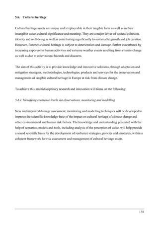 138
5.6. Cultural heritage
Cultural heritage assets are unique and irreplaceable in their tangible form as well as in their
intangible value, cultural significance and meaning. They are a major driver of societal cohesion,
identity and well-being as well as contributing significantly to sustainable growth and job creation.
However, Europe's cultural heritage is subject to deterioration and damage, further exacerbated by
increasing exposure to human activities and extreme weather events resulting from climate change
as well as due to other natural hazards and disasters.
The aim of this activity is to provide knowledge and innovative solutions, through adaptation and
mitigation strategies, methodologies, technologies, products and services for the preservation and
management of tangible cultural heritage in Europe at risk from climate change.
To achieve this, multidisciplinary research and innovation will focus on the following:
5.6.1.Identifying resilience levels via observations, monitoring and modelling
New and improved damage assessment, monitoring and modelling techniques will be developed to
improve the scientific knowledge-base of the impact on cultural heritage of climate change and
other environmental and human risk factors. The knowledge and understanding generated with the
help of scenarios, models and tools, including analysis of the perception of value, will help provide
a sound scientific basis for the development of resilience strategies, policies and standards, within a
coherent framework for risk assessment and management of cultural heritage assets.
 