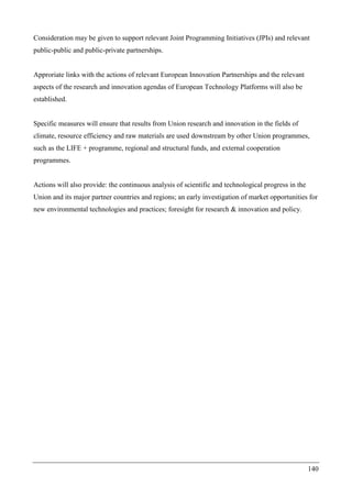 140
Consideration may be given to support relevant Joint Programming Initiatives (JPIs) and relevant
public-public and public-private partnerships.
Approriate links with the actions of relevant European Innovation Partnerships and the relevant
aspects of the research and innovation agendas of European Technology Platforms will also be
established.
Specific measures will ensure that results from Union research and innovation in the fields of
climate, resource efficiency and raw materials are used downstream by other Union programmes,
such as the LIFE + programme, regional and structural funds, and external cooperation
programmes.
Actions will also provide: the continuous analysis of scientific and technological progress in the
Union and its major partner countries and regions; an early investigation of market opportunities for
new environmental technologies and practices; foresight for research & innovation and policy.
 