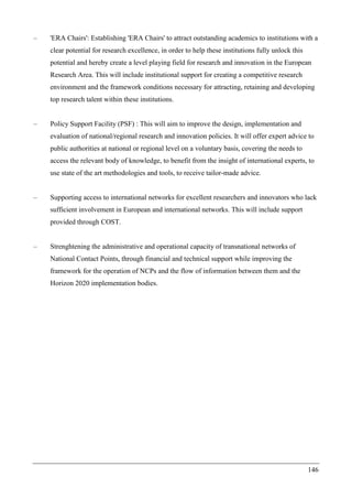 146
– 'ERA Chairs': Establishing 'ERA Chairs' to attract outstanding academics to institutions with a
clear potential for research excellence, in order to help these institutions fully unlock this
potential and hereby create a level playing field for research and innovation in the European
Research Area. This will include institutional support for creating a competitive research
environment and the framework conditions necessary for attracting, retaining and developing
top research talent within these institutions.
– Policy Support Facility (PSF) : This will aim to improve the design, implementation and
evaluation of national/regional research and innovation policies. It will offer expert advice to
public authorities at national or regional level on a voluntary basis, covering the needs to
access the relevant body of knowledge, to benefit from the insight of international experts, to
use state of the art methodologies and tools, to receive tailor-made advice.
– Supporting access to international networks for excellent researchers and innovators who lack
sufficient involvement in European and international networks. This will include support
provided through COST.
– Strenghtening the administrative and operational capacity of transnational networks of
National Contact Points, through financial and technical support while improving the
framework for the operation of NCPs and the flow of information between them and the
Horizon 2020 implementation bodies.
 