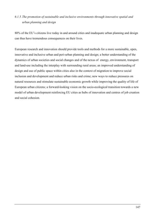 147
6.1.5.The promotion of sustainable and inclusive environments through innovative spatial and
urban planning and design
80% of the EU’s citizens live today in and around cities and inadequate urban planning and design
can thus have tremendous consequences on their lives.
European research and innovation should provide tools and methods for a more sustainable, open,
innovative and inclusive urban and peri-urban planning and design; a better understanding of the
dynamics of urban societies and social changes and of the nexus of energy, environment, transport
and land-use including the interplay with surrounding rural areas; an improved understanding of
design and use of public space within cities also in the context of migration to improve social
inclusion and development and reduce urban risks and crime; new ways to reduce pressures on
natural resources and stimulate sustainable economic growth while improving the quality of life of
European urban citizens; a forward-looking vision on the socio-ecological transition towards a new
model of urban development reinforcing EU cities as hubs of innovation and centres of job creation
and social cohesion.
 