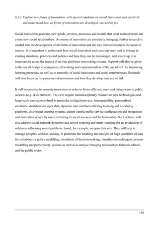 150
6.2.2.Explore new forms of innovation, with special emphasis on social innovation and creativity
and understand how all forms of innovation are developed, succeed or fail
Social innovation generates new goods, services, processes and models that meet societal needs and
create new social relationships. As means of innovation are constantly changing, further research is
needed into the development of all forms of innovation and the way innovation meets the needs of
society. It is important to understand how social innovation and creativity may lead to change in
existing structures, practices and policies and how they can be encouraged and scaled-up. It is
important to assess the impact of on-line platforms networking citizens. Support will also be given
to the use of design in companies, networking and experimentation of the use of ICT for improving
learning processes, as well as to networks of social innovators and social entrepreneurs. Research
will also focus on the processes of innovation and how they develop, succeed or fail.
It will be essential to promote innovation in order to foster efficient, open and citizen-centric public
services (e.g. eGovernment). This will require multidisciplinary research on new technologies and
large-scale innovation related in particular to digital privacy, interoperability, personalised
electronic identification, open data, dynamic user interfaces lifelong learning and e-learning
platforms, distributed learning systems, citizen-centric public service configuration and integration
and innovation driven by users, including in social sciences and the humanities. Such actions will
also address social-network dynamics and crowd-sourcing and smart-sourcing for co-production of
solutions addressing social problems, based, for example, on open data sets. They will help to
manage complex decision-making, in particular the handling and analysis of huge quantities of data
for collaborative policy modelling, simulation of decision-making, visualisation techniques, process
modelling and participatory systems as well as to analyse changing relationships between citizens
and the public sector.
 