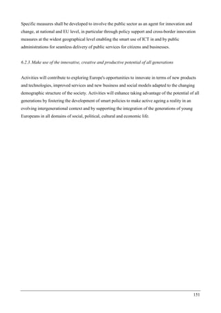 151
Specific measures shall be developed to involve the public sector as an agent for innovation and
change, at national and EU level, in particular through policy support and cross-border innovation
measures at the widest geographical level enabling the smart use of ICT in and by public
administrations for seamless delivery of public services for citizens and businesses.
6.2.3.Make use of the innovative, creative and productive potential of all generations
Activities will contribute to exploring Europe's opportunities to innovate in terms of new products
and technologies, improved services and new business and social models adapted to the changing
demographic structure of the society. Activities will enhance taking advantage of the potential of all
generations by fostering the development of smart policies to make active ageing a reality in an
evolving intergenerational context and by supporting the integration of the generations of young
Europeans in all domains of social, political, cultural and economic life.
 