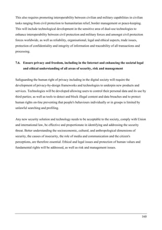 160
This also requires promoting interoperability between civilian and military capabilities in civilian
tasks ranging from civil protection to humanitarian relief, border management or peace-keeping.
This will include technological development in the sensitive area of dual-use technologies to
enhance interoperability between civil protection and military forces and amongst civil protection
forces worldwide, as well as reliability, organisational, legal and ethical aspects, trade issues,
protection of confidentiality and integrity of information and traceability of all transactions and
processing.
7.6. Ensure privacy and freedom, including in the Internet and enhancing the societal legal
and ethical understanding of all areas of security, risk and management
Safeguarding the human right of privacy including in the digital society will require the
development of privacy-by-design frameworks and technologies to underpin new products and
services. Technologies will be developed allowing users to control their personal data and its use by
third parties; as well as tools to detect and block illegal content and data breaches and to protect
human rights on-line preventing that people's behaviours individually or in groups is limited by
unlawful searching and profiling.
Any new security solution and technology needs to be acceptable to the society, comply with Union
and international law, be effective and proportionate in identifying and addressing the security
threat. Better understanding the socioeconomic, cultural, and anthropological dimensions of
security, the causes of insecurity, the role of media and communication and the citizen's
perceptions, are therefore essential. Ethical and legal issues and protection of human values and
fundamental rights will be addressed, as well as risk and management issues.
 
