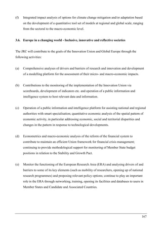 167
(f) Integrated impact analysis of options for climate change mitigation and/or adaptation based
on the development of a quantitative tool set of models at regional and global scale, ranging
from the sectoral to the macro-economic level.
3.6. Europe in a changing world - Inclusive, innovative and reflective societies
The JRC will contribute to the goals of the Innovation Union and Global Europe through the
following activities:
(a) Comprehensive analyses of drivers and barriers of research and innovation and development
of a modelling platform for the assessment of their micro- and macro-economic impacts.
(b) Contributions to the monitoring of the implementation of the Innovation Union via
scoreboards, development of indicators etc. and operation of a public information and
intelligence system to host relevant data and information.
(c) Operation of a public information and intelligence platform for assisting national and regional
authorities with smart specialisation; quantitative economic analysis of the spatial pattern of
economic activity, in particular addressing economic, social and territorial disparities and
changes in the pattern in response to technological developments.
(d) Econometrics and macro-economic analysis of the reform of the financial system to
contribute to maintain an efficient Union framework for financial crisis management;
continuing to provide methodological support for monitoring of Member State budget
positions in relation to the Stability and Growth Pact.
(e) Monitor the functioning of the European Research Area (ERA) and analysing drivers of and
barriers to some of its key elements (such as mobility of researchers, opening up of national
research programmes) and proposing relevant policy options; continue to play an important
role in the ERA through networking, training, opening its facilities and databases to users in
Member States and Candidate and Associated Countries.
 