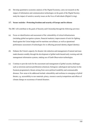 168
(f) Develop quantitative economic analysis of the Digital Economy; carry out research on the
impact of information and communication technologies on the goals of the Digital Society;
study the impact of sensitive security issues on the lives of individuals (Digital Living).
3.7. Secure societies - Protecting freedom and security of Europe and its citizens
The JRC will contribute to the goals of Security and Citizenship through the following activities:
(a) Focus on identification and assessment of the vulnerability of critical infrastructures
(including global navigation systems, financial markets); improvement of tools for fighting
fraud against the Union budget and for maritime surveillance; as well as operational
performance assessment of technologies for or affecting personal identity (digital identity).
(b) Enhance the Union's capacity for disaster risk reduction and management of natural and man-
made disasters notably through the development of global multi-hazard early warning and risk
management information systems, making use of Earth Observation technologies.
(c) Continue to provide tools for the assessment and management of global security challenges
such as terrorism and non-proliferation (chemical, biological, radiological and nuclear (in the
Euratom programme)), threats arising from socio-political instability and communicable
diseases. New areas to be addressed include vulnerability and resilience to emerging or hybrid
threats, e.g. accessibility to raw materials, piracy, resource scarcity/competition and effects of
climate change on occurrence of natural disasters.
 