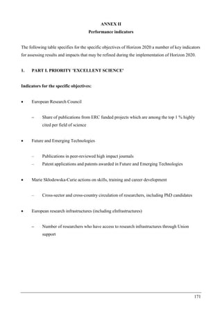 171
ANNEX II
Performance indicators
The following table specifies for the specific objectives of Horizon 2020 a number of key indicators
for assessing results and impacts that may be refined during the implementation of Horizon 2020.
1. PART I. PRIORITY 'EXCELLENT SCIENCE'
Indicators for the specific objectives:
 European Research Council
– Share of publications from ERC funded projects which are among the top 1 % highly
cited per field of science
 Future and Emerging Technologies
– Publications in peer-reviewed high impact journals
– Patent applications and patents awarded in Future and Emerging Technologies
 Marie Skłodowska-Curie actions on skills, training and career development
– Cross-sector and cross-country circulation of researchers, including PhD candidates
 European research infrastructures (including eInfrastructures)
– Number of researchers who have access to research infrastructures through Union
support
 