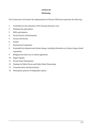 175
ANNEX III
Monitoring
The Commission will monitor the implementation of Horizon 2020 and in particular the following:
1. Contribution to the realisation of the European Research Area
2. Widening the participation
3. SMEs participation
4. Social Sciences and Humanities
5. Science and Society
6. Gender
7. International Cooperation
8. Sustainable development and climate change, including information on climate change related
expenditure
9. Bridging from discovery to market application
10. Digital Agenda
11. Private Sector Participation
12. Funding for Public Private and Public Public Partnerships
13. Communication and dissemination
14. Participation patterns of independent experts
 