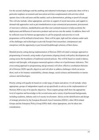 19
For the societal challenges and the enabling and industrial technologies in particular, there will be a
particular emphasis on research and innovation activities complemented with activities which
operate close to the end-users and the market, such as demonstration, piloting or proof-of-concept.
This will also include, where appropriate, activities in support of social innovation, and support to
demand side approaches such as pre-standardisation or pre-commercial procurement, procurement
of innovative solutions, standardisation and other user-centered measures to help accelerate the
deployment and diffusion of innovative products and services into the market. In addition, there will
be sufficient room for bottom-up approaches to call for proposals and activities in work
programmes will be defined in broad terms. There will be open, light and fast schemes under each
of the challenges and technologies to provide Europe's best researchers, entrepreneurs and
enterprises with the opportunity to put forward breakthrough solutions of their choice.
Detailed priority setting during implementation of Horizon 2020 will entail a strategic approach to
programming of research, using modes of governance aligning closely with policy development yet
cutting across the boundaries of traditional sectoral policies. This will be based on sound evidence,
analysis and foresight, with progress measured against a robust set of performance indicators. This
cross-cutting approach to programming and governance will allow effective coordination between
all of Horizon 2020's specific objectives and will allow to address challenges which cut across
them, such as for instance sustainability, climate change, social sciences and humanities or marine
sciences and technologies.
Priority setting will equally be based on a wide range of inputs and advice. It will include, where
appropriate, groups of independent experts set up specifically to advise on the implementation of
Horizon 2020 or any of its specific objectives. These experts groups shall show the appropriate
level of expertise and knowledge in the covered areas and a variety of professional backgrounds,
including academia, industry and civil society involvement. Advice on the identification and design
of strategic priorities by the European Research Area Committee (ERAC), other ERA-related
Groups and the Enterprise Policy Group (EPG) shall, where appropriate, also be taken into
consideration.
 