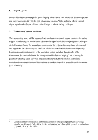 29
I. Digital Agenda
Successful delivery of the Digital Agenda flagship initiative will spur innovation, economic growth
and improvements in daily life for both citizens and business. Wider and more effective use of
digital agenda technologies will thus enable Europe to address its key challenges.
J. Cross-cutting support measures
The cross-cutting issues will be supported by a number of transversal support measures, including
support to: enhancing the attractiveness of the research profession, including the general principles
of the European Charter for researchers; strengthening the evidence base and the development of
and support for ERA (including the five ERA initiatives) and the Innovation Union; improving
framework conditions in support of the Innovation Union, including the principles of the
Commission Recommendation on the management of intellectual property3
and exploring the
possibility of setting up an European Intellectual Property Rights valorisation instrument;
administration and coordination of international networks for excellent researchers and innovators
(such as COST).
3
Commission Recommendation on the management of intellectual property in knowledge
transfer activities and Code of Practice for universities and other public research organisations
(C(2008) 1329, of 10.4.2008).
 