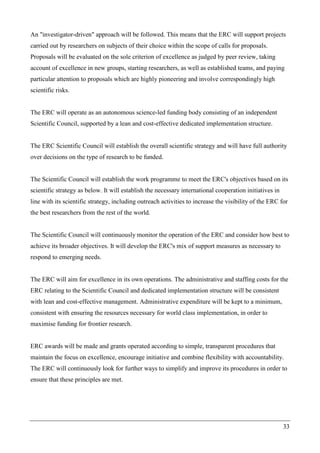 33
An "investigator-driven" approach will be followed. This means that the ERC will support projects
carried out by researchers on subjects of their choice within the scope of calls for proposals.
Proposals will be evaluated on the sole criterion of excellence as judged by peer review, taking
account of excellence in new groups, starting researchers, as well as established teams, and paying
particular attention to proposals which are highly pioneering and involve correspondingly high
scientific risks.
The ERC will operate as an autonomous science-led funding body consisting of an independent
Scientific Council, supported by a lean and cost-effective dedicated implementation structure.
The ERC Scientific Council will establish the overall scientific strategy and will have full authority
over decisions on the type of research to be funded.
The Scientific Council will establish the work programme to meet the ERC's objectives based on its
scientific strategy as below. It will establish the necessary international cooperation initiatives in
line with its scientific strategy, including outreach activities to increase the visibility of the ERC for
the best researchers from the rest of the world.
The Scientific Council will continuously monitor the operation of the ERC and consider how best to
achieve its broader objectives. It will develop the ERC's mix of support measures as necessary to
respond to emerging needs.
The ERC will aim for excellence in its own operations. The administrative and staffing costs for the
ERC relating to the Scientific Council and dedicated implementation structure will be consistent
with lean and cost-effective management. Administrative expenditure will be kept to a minimum,
consistent with ensuring the resources necessary for world class implementation, in order to
maximise funding for frontier research.
ERC awards will be made and grants operated according to simple, transparent procedures that
maintain the focus on excellence, encourage initiative and combine flexibility with accountability.
The ERC will continuously look for further ways to simplify and improve its procedures in order to
ensure that these principles are met.
 