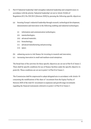 4
2. Part II 'Industrial leadership' shall strengthen industrial leadership and competitiveness in
accordance with the priority 'Industrial leadership' set out in Article 5(2)(b) of
Regulation (EU) No XX/2012 [Horizon 2020] by pursuing the following specific objectives:
(a) boosting Europe's industrial leadership through research, technological development,
demonstration and innovation in the following enabling and industrial technologies:
(i) information and communication technologies;
(ii) nanotechnologies;
(iii) advanced materials;
(iv) biotechnology;
(v) advanced manufacturing and processing;
(vi) space;
(b) enhancing access to risk finance for investing in research and innovation;
(c) increasing innovation in small and medium-sized enterprises.
The broad lines of the activities for those specific objectives are set out in Part II of Annex I.
There shall be specific conditions for use of finance facilities under the specific objective in
point (b). Those conditions are set out in point 2 of Part II of Annex I.
The Commission shall be empowered to adopt delegated acts in accordance with Article 10
concerning the modifications of the share of investment from the Equity Facility of
Horizon 2020 of the total EU investment in expansion and growth-stage investments
regarding the financial instruments referred to in point 2 of Part II of Annex I.
 