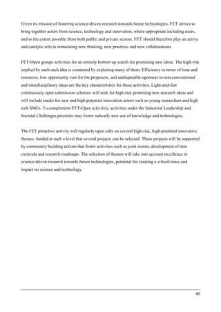 40
Given its mission of fostering science-driven research towards future technologies, FET strives to
bring together actors from science, technology and innovation, where appropriate including users,
and to the extent possible from both public and private sectors. FET should therefore play an active
and catalytic role in stimulating new thinking, new practices and new collaborations.
FET-Open groups activities for an entirely bottom up search for promising new ideas. The high-risk
implied by each such idea is countered by exploring many of them. Efficiency in terms of time and
resources, low opportunity cost for the proposers, and undisputable openness to non-conventional
and interdisciplinary ideas are the key characteristics for these activities. Light-and-fast
continuously open submission schemes will seek for high-risk promising new research ideas and
will include tracks for new and high potential innovation actors such as young researchers and high
tech SMEs. To complement FET-Open activities, activities under the Industrial Leadership and
Societal Challenges priorities may foster radically new use of knowledge and technologies.
The FET proactive activity will regularly open calls on several high-risk, high-potential innovative
themes, funded at such a level that several projects can be selected. These projects will be supported
by community building actions that foster activities such as joint events, development of new
curricula and research roadmaps. The selection of themes will take into account excellence in
science-driven research towards future technologies, potential for creating a critical mass and
impact on science and technology.
 