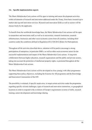 46
3.6. Specific implementation aspects
The Marie Skłodowska-Curie actions will be open to training and career development activities
within all domains of research and innovation addressed under the Treaty, from basic research up to
market take-up and innovation services. Research and innovation fields as well as sectors will be
chosen freely by the applicants.
To benefit from the worldwide knowledge base, the Marie Skłodowska-Curie actions will be open
to researchers and innovation staff, as well as to universities, research institutions, research
infrastructures, businesses and other socio-economic actors from all countries, including third
countries under the conditions defined in Regulation (EU) XX/2012 (Rules for Participation).
Throughout all the activities described above, attention will be paid to encourage a strong
participation of enterprises, in particular SMEs, as well as other socio-economic actors for the
successful implementation and impact of the Marie Skłodowska-Curie actions. A long-term
collaboration between higher education, research organisations and the public and private sectors,
taking into account the protection of intellectual property rights, is promoted throughout all the
Marie Skłodowska-Curie actions.
The Marie Skłodowska-Curie actions will be developed in close synergy with other programmes
supporting these policy objectives, including the Erasmus for All programme and the Knowledge
and Innovation Communities of the EIT.
The possibility is retained, if specific needs arise, to target certain activities under the programme
regarding specific societal challenges, types of research and innovation institutions, or geographical
locations in order to respond to the evolution of Europe's requirements in terms of skills, research
training, career development and knowledge sharing.
 