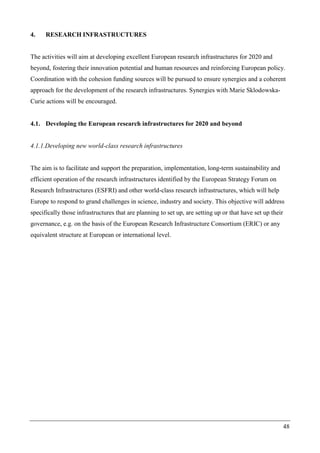 48
4. RESEARCH INFRASTRUCTURES
The activities will aim at developing excellent European research infrastructures for 2020 and
beyond, fostering their innovation potential and human resources and reinforcing European policy.
Coordination with the cohesion funding sources will be pursued to ensure synergies and a coherent
approach for the development of the research infrastructures. Synergies with Marie Sklodowska-
Curie actions will be encouraged.
4.1. Developing the European research infrastructures for 2020 and beyond
4.1.1.Developing new world-class research infrastructures
The aim is to facilitate and support the preparation, implementation, long-term sustainability and
efficient operation of the research infrastructures identified by the European Strategy Forum on
Research Infrastructures (ESFRI) and other world-class research infrastructures, which will help
Europe to respond to grand challenges in science, industry and society. This objective will address
specifically those infrastructures that are planning to set up, are setting up or that have set up their
governance, e.g. on the basis of the European Research Infrastructure Consortium (ERIC) or any
equivalent structure at European or international level.
 