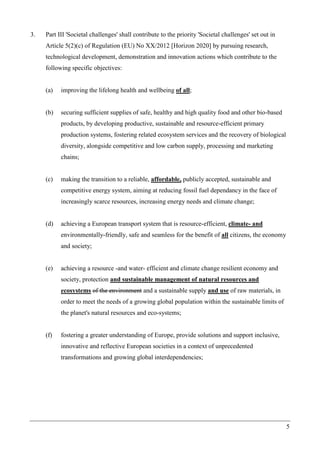 5
3. Part III 'Societal challenges' shall contribute to the priority 'Societal challenges' set out in
Article 5(2)(c) of Regulation (EU) No XX/2012 [Horizon 2020] by pursuing research,
technological development, demonstration and innovation actions which contribute to the
following specific objectives:
(a) improving the lifelong health and wellbeing of all;
(b) securing sufficient supplies of safe, healthy and high quality food and other bio-based
products, by developing productive, sustainable and resource-efficient primary
production systems, fostering related ecosystem services and the recovery of biological
diversity, alongside competitive and low carbon supply, processing and marketing
chains;
(c) making the transition to a reliable, affordable, publicly accepted, sustainable and
competitive energy system, aiming at reducing fossil fuel dependancy in the face of
increasingly scarce resources, increasing energy needs and climate change;
(d) achieving a European transport system that is resource-efficient, climate- and
environmentally-friendly, safe and seamless for the benefit of all citizens, the economy
and society;
(e) achieving a resource -and water- efficient and climate change resilient economy and
society, protection and sustainable management of natural resources and
ecosystems of the environment and a sustainable supply and use of raw materials, in
order to meet the needs of a growing global population within the sustainable limits of
the planet's natural resources and eco-systems;
(f) fostering a greater understanding of Europe, provide solutions and support inclusive,
innovative and reflective European societies in a context of unprecedented
transformations and growing global interdependencies;
 