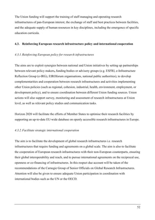 52
The Union funding will support the training of staff managing and operating research
infrastructures of pan-European interest, the exchange of staff and best practices between facilities,
and the adequate supply of human resources in key disciplines, including the emergence of specific
education curricula.
4.3. Reinforcing European research infrastructure policy and international cooperation
4.3.1.Reinforcing European policy for research infrastructures
The aims are to exploit synergies between national and Union initiatives by setting up partnerships
between relevant policy makers, funding bodies or advisory groups (e.g. ESFRI, e-Infrastructure
Reflection Group (e-IRG), EIROforum organisations, national public authorities), to develop
complementarities and cooperation between research infrastructures and activities implementing
other Union policies (such as regional, cohesion, industrial, health, environment, employment, or
development policy), and to ensure coordination between different Union funding sources. Union
actions will also support survey, monitoring and assessment of research infrastructures at Union
level, as well as relevant policy studies and communication tasks.
Horizon 2020 will facilitate the efforts of Member States to optimise their research facilities by
supporting an up-to-date EU-wide database on openly accessible research infrastructures in Europe.
4.3.2.Facilitate strategic international cooperation
The aim is to facilitate the development of global research infrastructures i.e. research
infrastructures that require funding and agreements on a global scale. The aim is also to facilitate
the cooperation of European research infrastructures with their non-European counterparts, ensuring
their global interoperability and reach, and to pursue international agreements on the reciprocal use,
openness or co-financing of infrastructures. In this respect due account will be taken of the
recommendations of the Carnegie Group of Senior Officials on Global Research Infrastructures.
Attention will also be given to ensure adequate Union participation in coordination with
international bodies such as the UN or the OECD.
 