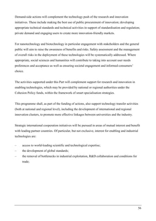 56
Demand-side actions will complement the technology push of the research and innovation
initiatives. These include making the best use of public procurement of innovation; developing
appropriate technical standards and technical activities in support of standardisation and regulation;
private demand and engaging users to create more innovation-friendly markets.
For nanotechnology and biotechnology in particular engagement with stakeholders and the general
public will aim to raise the awareness of benefits and risks. Safety assessment and the management
of overall risks in the deployment of these technologies will be systematically addressed. Where
appropriate, social sciences and humanities will contribute to taking into account user needs
preferences and acceptance as well as ensuring societal engagement and informed consumers’
choice.
The activities supported under this Part will complement support for research and innovation in
enabling technologies, which may be provided by national or regional authorities under the
Cohesion Policy funds, within the framework of smart specialisation strategies.
This programme shall, as part of the funding of actions, also support technology transfer activities
(both at national and regional level), including the development of international and regional
innovation clusters, to promote more effective linkages between universities and the industry.
Strategic international cooperation initiatives will be pursued in areas of mutual interest and benefit
with leading partner countries. Of particular, but not exclusive, interest for enabling and industrial
technologies are:
– access to world-leading scientific and technological expertise;
– the development of global standards;
– the removal of bottlenecks in industrial exploitation, R&D collaboration and conditions for
trade;
 
