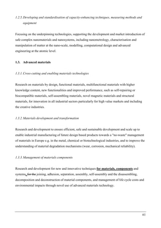61
1.2.5.Developing and standardisation of capacity-enhancing techniques, measuring methods and
equipment
Focusing on the underpinning technologies, supporting the development and market introduction of
safe complex nanomaterials and nanosystems, including nanometrology, characterisation and
manipulation of matter at the nano-scale, modelling, computational design and advanced
engineering at the atomic level.
1.3. Advanced materials
1.3.1.Cross-cutting and enabling materials technologies
Research on materials by design, functional materials, multifunctional materials with higher
knowledge content, new functionalities and improved performance, such as self-repairing or
biocompatible materials, self-assembling materials, novel magnetic materials and structural
materials, for innovation in all industrial sectors particularly for high value markets and including
the creative industries.
1.3.2.Materials development and transformation
Research and development to ensure efficient, safe and sustainable development and scale up to
enable industrial manufacturing of future design based products towards a "no-waste" management
of materials in Europe e.g. in the metal, chemical or biotechnological industries, and to improve the
understanding of material degradation mechanisms (wear, corrosion, mechanical reliability).
1.3.3.Management of materials components
Research and development for new and innovative techniques for materials, components and
systems, for the joining, adhesion, separation, assembly, self-assembly and the disassembling,
decomposition and deconstruction of material components, and management of life cycle costs and
environmental impacts through novel use of advanced materials technology.
 