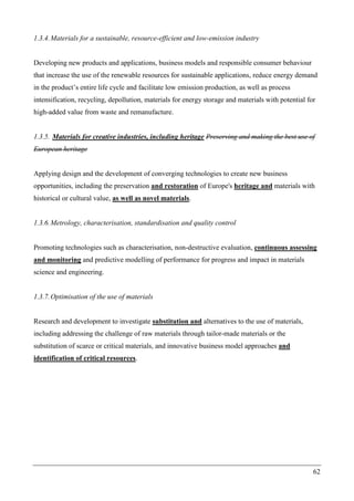 62
1.3.4.Materials for a sustainable, resource-efficient and low-emission industry
Developing new products and applications, business models and responsible consumer behaviour
that increase the use of the renewable resources for sustainable applications, reduce energy demand
in the product’s entire life cycle and facilitate low emission production, as well as process
intensification, recycling, depollution, materials for energy storage and materials with potential for
high-added value from waste and remanufacture.
1.3.5. Materials for creative industries, including heritage Preserving and making the best use of
European heritage
Applying design and the development of converging technologies to create new business
opportunities, including the preservation and restoration of Europe's heritage and materials with
historical or cultural value, as well as novel materials.
1.3.6.Metrology, characterisation, standardisation and quality control
Promoting technologies such as characterisation, non-destructive evaluation, continuous assessing
and monitoring and predictive modelling of performance for progress and impact in materials
science and engineering.
1.3.7.Optimisation of the use of materials
Research and development to investigate substitution and alternatives to the use of materials,
including addressing the challenge of raw materials through tailor-made materials or the
substitution of scarce or critical materials, and innovative business model approaches and
identification of critical resources.
 